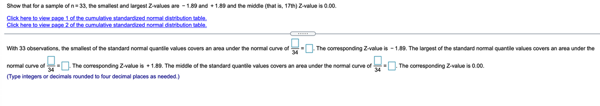 Show that for a sample of n = 33, the smallest and largest Z-values are
1.89 and + 1.89 and the middle (that is, 17th) Z-value is 0.00.
Click here to view page 1 of the cumulative standardized normal distribution table.
Click here to view page 2 of the cumulative standardized normal distribution table.
.....
With 33 observations, the smallest of the standard normal quantile values covers an area under the normal curve of
34
The corresponding Z-value is - 1.89. The largest of the standard normal quantile values covers an area under the
%3D
normal curve of
34
The corresponding Z-value is + 1.89. The middle of the standard quantile values covers an area under the normal curve of
34
The corresponding Z-value is 0.00.
(Type integers or decimals rounded to four decimal places as needed.)
