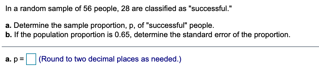 In a random sample of 56 people, 28 are classified as "successful."
a. Determine the sample proportion, p, of "successful" people.
b. If the population proportion is 0.65, determine the standard error of the proportion.
a. p =
(Round to two decimal places as needed.)
