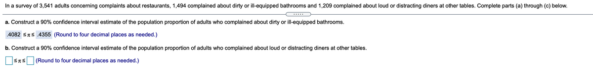 In a survey of 3,541 adults concerning complaints about restaurants, 1,494 complained about dirty or ill-equipped bathrooms and 1,209 complained about loud or distracting diners at other tables. Complete parts (a) through (c) below.
.....
a. Construct a 90% confidence interval estimate of the population proportion of adults who complained about dirty or ill-equipped bathrooms.
.4082 <Ts.4355 (Round to four decimal places as needed.)
b. Construct a 90% confidence interval estimate of the population proportion of adults who complained about loud or distracting diners at other tables.
(Round to four decimal places as needed.)
