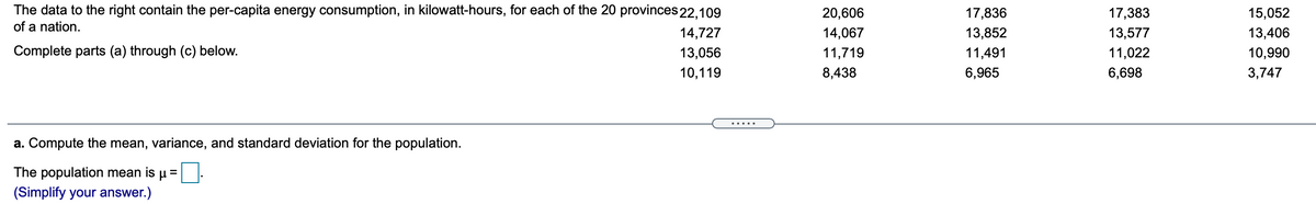 The data to the right contain the per-capita energy consumption, in kilowatt-hours, for each of the 20 provinces 22,109
of a nation.
20,606
17,836
17,383
15,052
14,727
14,067
13,852
13,577
13,406
Complete parts (a) through (c) below.
13,056
11,719
11,491
11,022
10,990
10,119
8,438
6,965
6,698
3,747
.....
a. Compute the mean, variance, and standard deviation for the population.
The population mean is u=
(Simplify your answer.)
