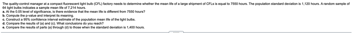 The quality-control manager at a compact fluorescent light bulb (CFL) factory needs to determine whether the mean life of a large shipment of CFLS is equal to 7550 hours. The population standard deviation is 1,120 hours. A random sample of
64 light bulbs indicates a sample mean life of 7,214 hours.
a. At the 0.05 level of significance, is there evidence that the mean life is different from 7550 hours?
b. Compute the p-value and interpret its meaning.
c. Construct a 95% confidence interval estimate of the population mean life of the light bulbs.
d. Compare the results of (a) and (c). What conclusions do you reach?
e. Compare the results of parts (a) through (d) to those when the standard deviation is 1,400 hours.
.....
