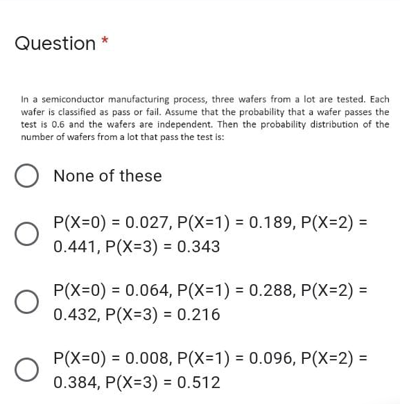 Question
In a semiconductor manufacturing process, three wafers from a lot are tested. Each
wafer is classified as pass or fail. Assume that the probability that a wafer passes the
test is 0.6 and the wafers are independent. Then the probability distribution of the
number of wafers from a lot that pass the test is:
None of these
= 0.027, P(X=1) = 0.189, P(X=2) =
P(X=0)
0.441, P(X=3) = 0.343
%3D
P(X=0) = 0.064, P(X=D1) = 0.288, P(X=2) =
0.432, P(X=3) = 0.216
%3D
%3D
P(X=0) = 0.008, P(X=1) = 0.096, P(X=2)% D
0.384, P(X=3) = 0.512
%3D
%3D
