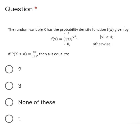 Question *
The random variable x has the probability density function f(x) given by:
3
x2,
f(x) = }128
0,
|x| < 4;
otherwise.
37
If P(X > a) =
then a is equal to:
%3D
128'
O 2
O None of these
1
