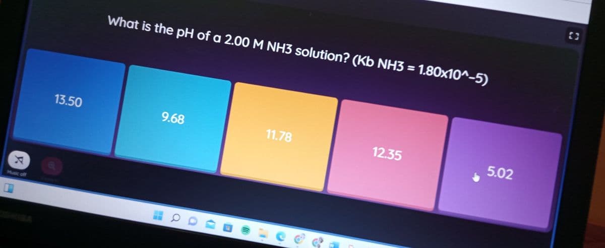 What is the pH of a 2.00 M NH3 solution? (Kb NH3 = 1.80x10^-5)
13.50
9.68
11.78
12.35
5.02
Music off
