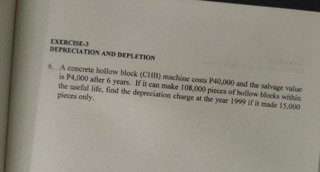 EXERCISE-3
DEPRECIATION AND DEPLETION
6. A concrete hollow block (CHB) machine costs P40,000 and the salvage value
is P4,000 after 6 years. If it can make 108,000 pieces of hollow blocks within
the useful life, find the depreciation charge at the year 1999 if it made 15,000
pieces only.
