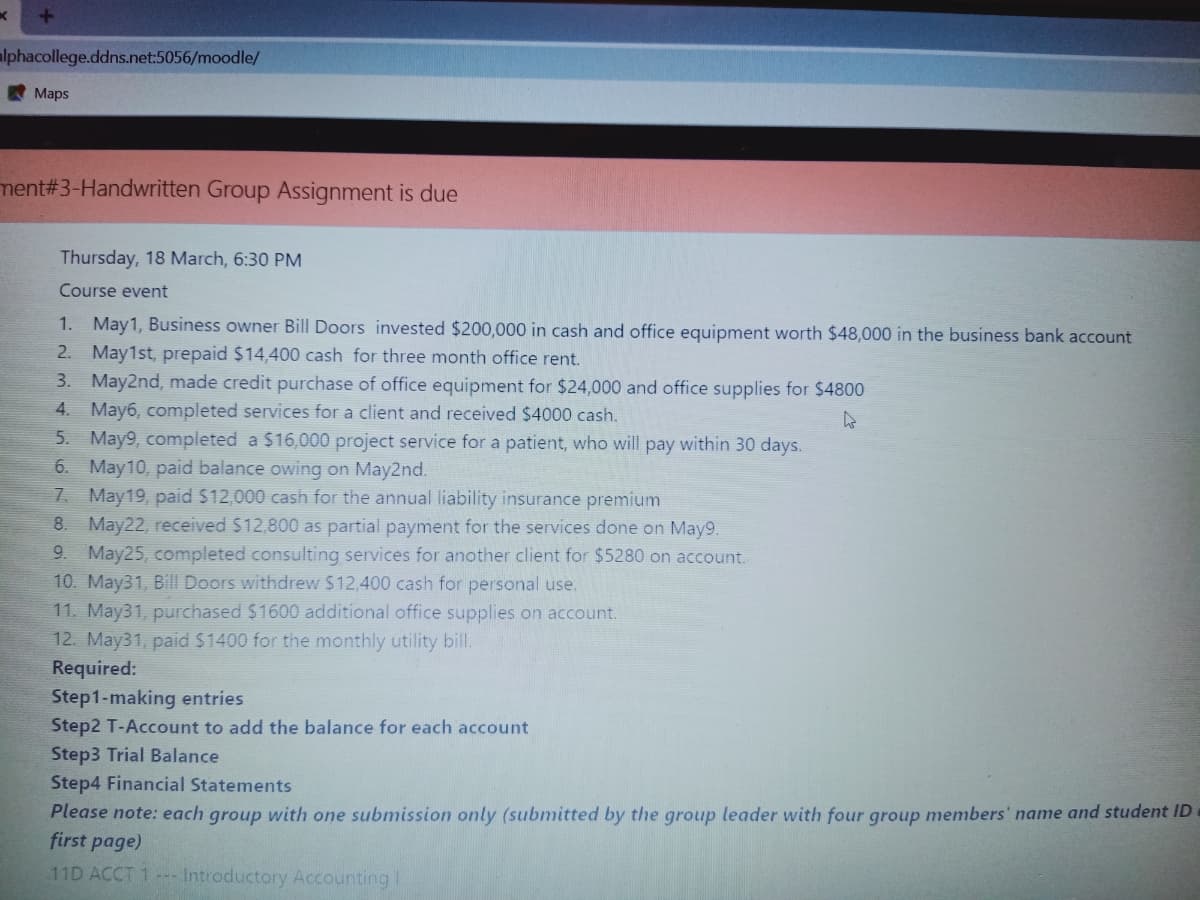 lphacollege.ddns.net:5056/moodle/
Maps
ment#3-Handwritten Group Assignment is due
Thursday, 18 March, 6:30 PM
Course event
1. May1, Business owner Bill Doors invested $200,000 in cash and office equipment worth $48,000 in the business bank account
2. May1st, prepaid $14,400 cash for three month office rent.
3. May2nd, made credit purchase of office equipment for $24,000 and office supplies for $4800
4. May6, completed services for a client and received $4000 cash.
5. May9, completed a $16,000 project service for a patient, who will pay within 30 days.
6. May10, paid balance owing on May2nd.
7 May19, paid $12,000 cash for the annual liability insurance premium
8. May22, received $12,800 as partial payment for the services done on May9.
9. May25, completed consulting services for another client for $5280 on account.
10. May31, Bill Doors withdrew $12,400 cash for personal use.
11. May31, purchased $1600 additional office supplies on account.
12. May31, paid S1400 for the monthly utility bill.
Required:
Step1-making entries
Step2 T-Account to add the balance for each account
Step3 Trial Balance
Step4 Financial Statements
Please note: each group with one submission only (submitted by the group leader with four group members' name and student ID
first page)
11D ACCT 1- Introductory Accounting I
