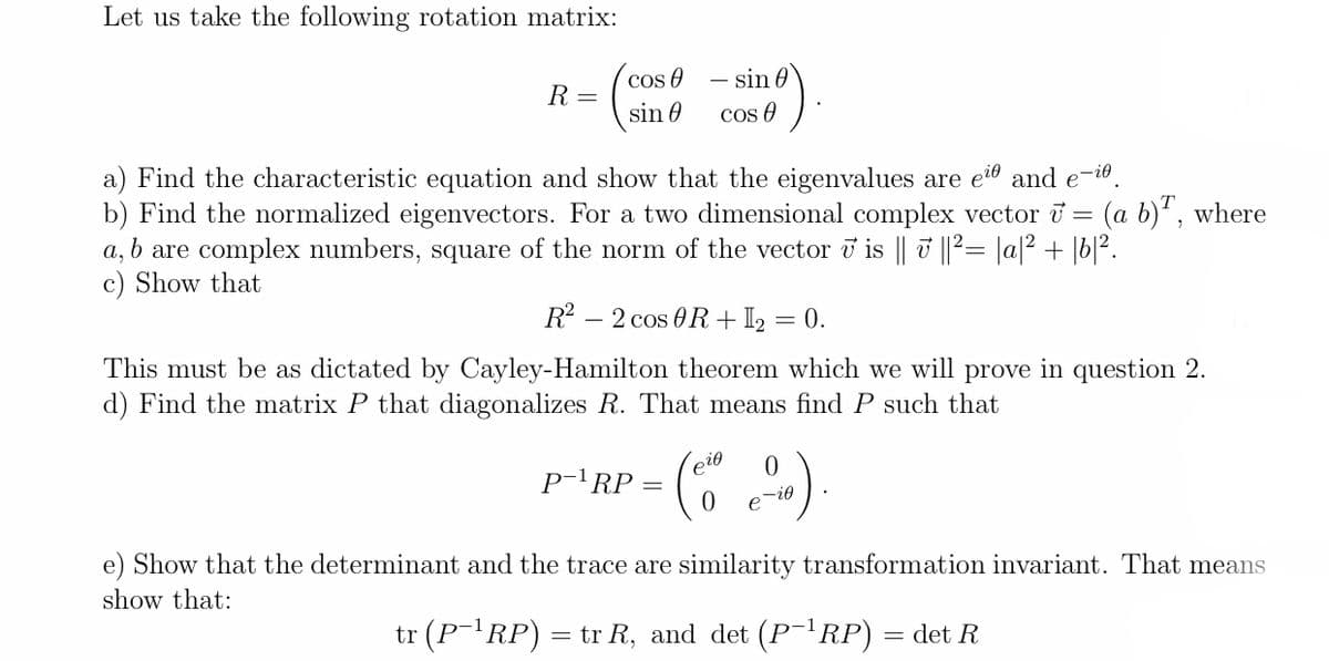 Let us take the following rotation matrix:
( )
cos O
– sin 0
R =
sin 0
Cos O
a) Find the characteristic equation and show that the eigenvalues are ei and e-i0.
b) Find the normalized eigenvectors. For a two dimensional complex vector i = (a b)', where
a, b are complex numbers, square of the norm of the vector i is || ||²= |a|2 + |b|².
c) Show that
R?
- 2 cos 0R + I = 0.
This must be as dictated by Cayley-Hamilton theorem which we will prove in question 2.
d) Find the matrix P that diagonalizes R. That means find P such that
eio
p-'RP = (
e
e) Show that the determinant and the trace are similarity transformation invariant. That means
show that:
tr (P¯'RP) = tr R, and det (P-RP)
= det R
