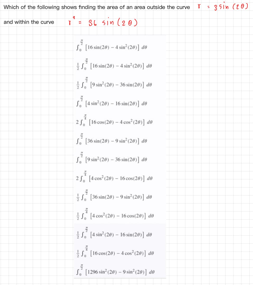 Which of the following shows finding the area of an area outside the curve
3sin (20)
%3D
36 sin (2@)
and within the curve
So [16 sin(20) – 4 sin² (20)] do
So [16 sin(20) – 4 sin² (20)] d0
So [9 sin°(20) – 36 sin(20)] d0
Só [4 sin°(20) – 16 sin(20)] d0
2 S. [16 cos(20) - 4 cos² (20)] d0
So [36 sin(20) – 9 sin²(20)] d0
So [9 sin°(20) – 36 sin(20)] d0
2 So [4 cos (20) – 16 cos(20)] d0
So [36 sin(20) – 9 sin²(20)] do
So [4 cos (20) – 16 cos(20)] d0
So [4 sin² (20) – 16 sin(20)] d®
S. [16 cos(20) – 4 cos (20)] d0
So [1296 sin? (20) - 9 sin (20)] d0
