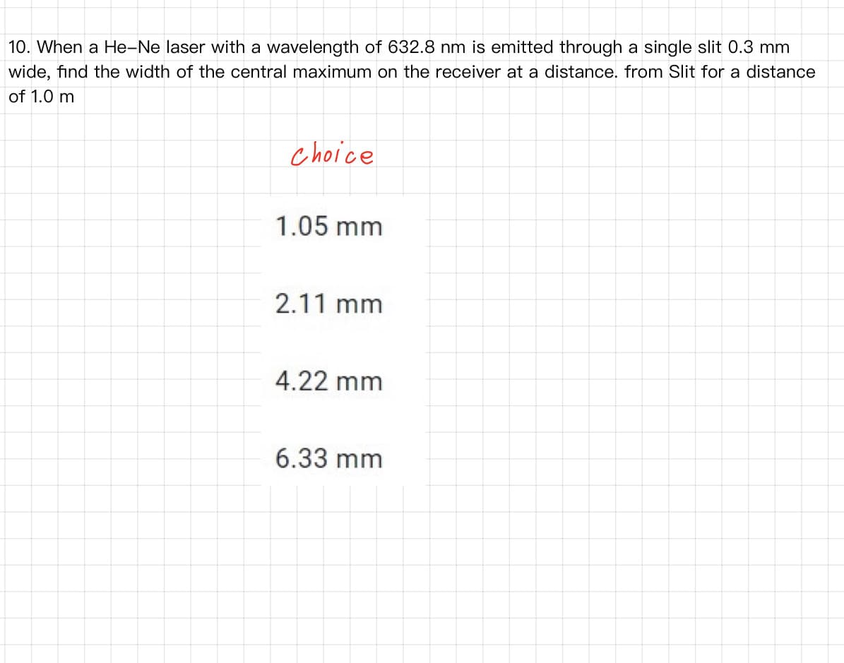 10. When a He-Ne laser with a wavelength of 632.8 nm is emitted through a single slit 0.3 mm
wide, find the width of the central maximum on the receiver at a distance. from Slit for a distance
of 1.0 m
choice
1.05 mm
2.11 mm
4.22 mm
6.33 mm
