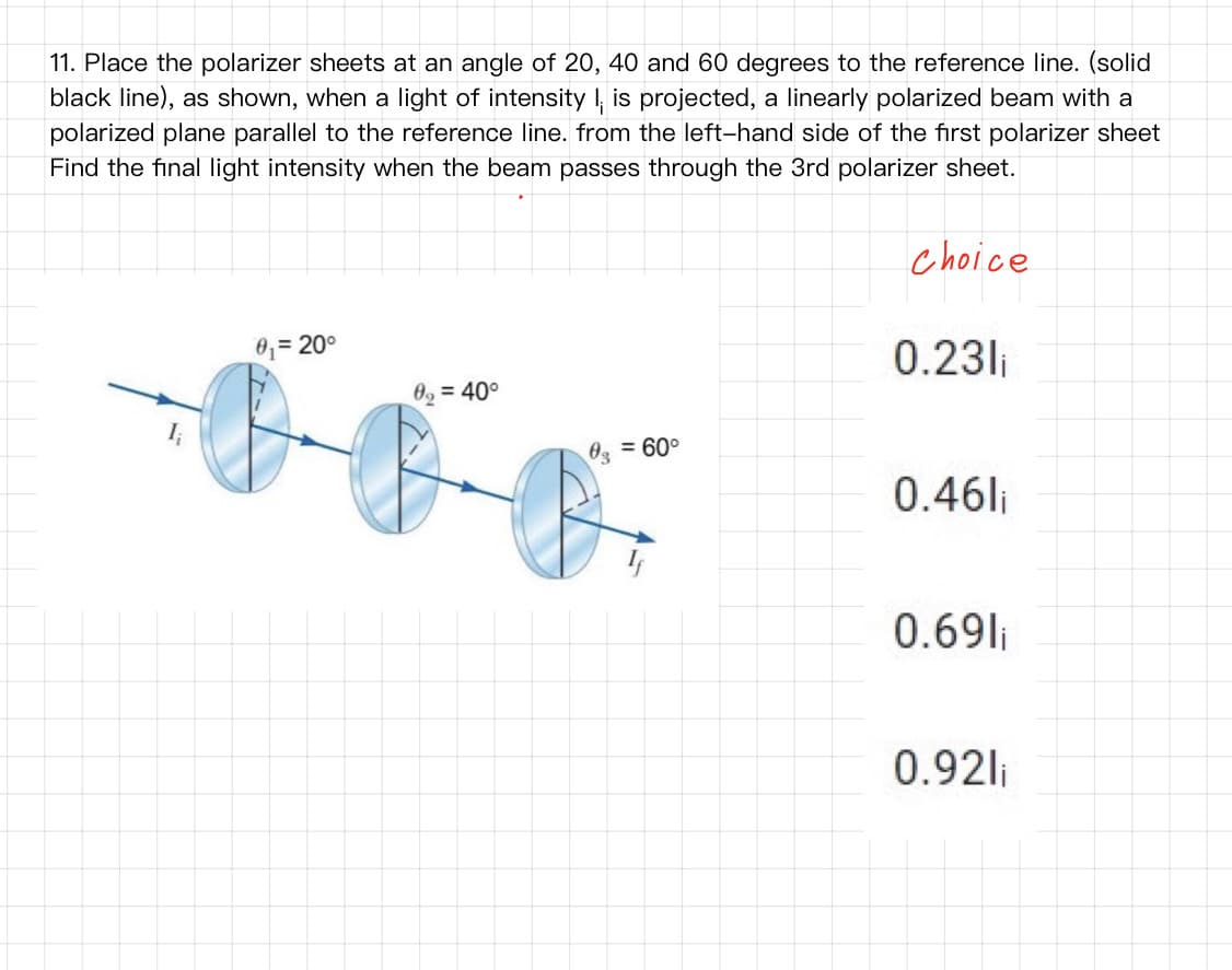 11. Place the polarizer sheets at an angle of 20, 40 and 60 degrees to the reference line. (solid
black line), as shown, when a light of intensity I, is projected, a linearly polarized beam with a
polarized plane parallel to the reference line. from the left-hand side of the first polarizer sheet
Find the final light intensity when the beam passes through the 3rd polarizer sheet.
choice
0,= 20°
%3D
0.23li
0, = 40°
03 = 60°
0.46li
0.69li
0.92li
