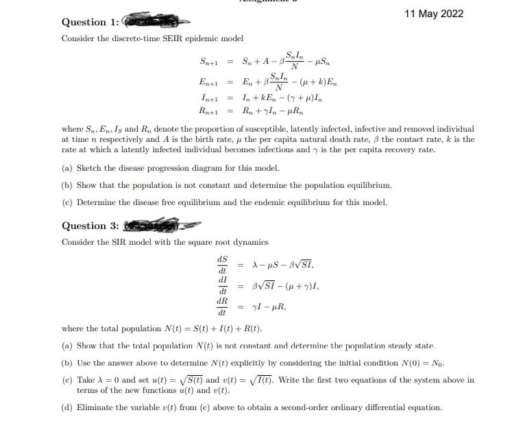 11 May 2022
Question 1:
Consider the discrete-time SEIR epidemic model
Sn+1
S, + A -B
E, + 32ndn - (u + k)En
N
En+1
Inti
= I, + kE, – (7 + H)In
Rn+1
R, + yIn - µR,
where S,, En, Is and R, denote the proportion of susceptible, latently infected, infective and removed individual
at time n respectively and A is the birth rate, u the per capita natural death rate, 3 the contact rate, k is the
rate at which a latently infected individual becomes infectious and y is the per capita recovery rate.
(a) Sketch the disease progression diagram for this model.
(b) Show that the population is not constant and determine the population equilibrium.
(c) Determine the disease free equilibrium and the endemic equilibrium for this model.
Question 3:
Consider the SIR model with the square root dynamics
SP
= A- us – BVSI,
dt
IP
BVSI - (u +7)I,
dR
I - µR,
dt
where the total population N(t) = S(t) + I(t) + R(t).
(a) Show that the total population N(t) is not constant and determine the population steady state.
(b) Use the answer above to determine N(t) explicitly by considering the initial condition N(0) = No.
(c) Take A = 0 and set u(t) = VS(t) and v(t) = VI(t). Write the first two equations of the system above in
terms of the new functions u(t) and v(t).
(d) Eliminate the variable v(t) from (c) above to obtain a second-order ordinary differential equation.
