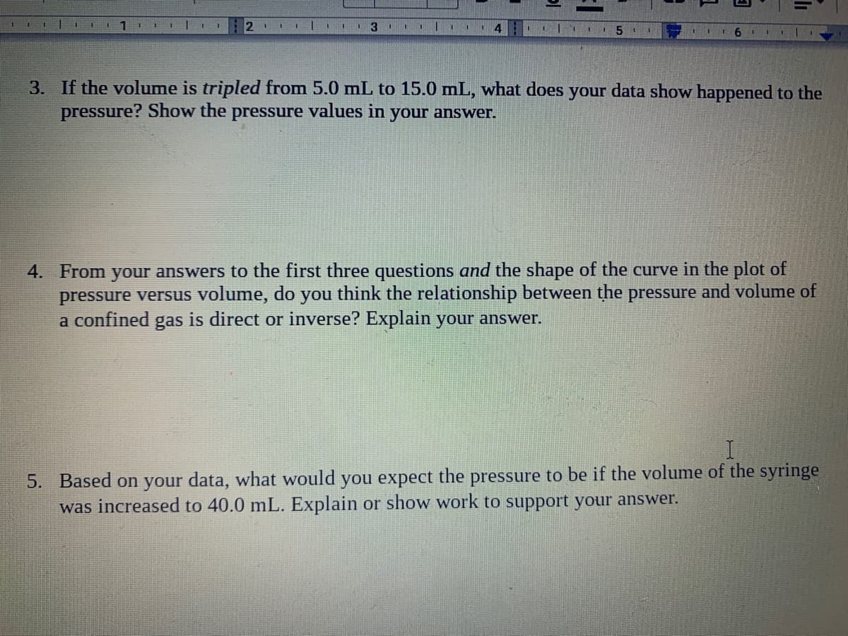 1.
2 1
1 3
3. If the volume is tripled from 5.0 mL to 15.0 mL, what does your data show happened to the
pressure? Show the pressure values in your answer.
4. From your answers to the first three questions and the shape of the curve in the plot of
pressure versus volume, do you think the relationship between the pressure and volume of
a confined gas is direct or inverse? Explain your answer.
5. Based on your data, what would you expect the pressure to be if the volume of the syringe
was increased to 40.0 mL. Explain or show work to support your answer.
