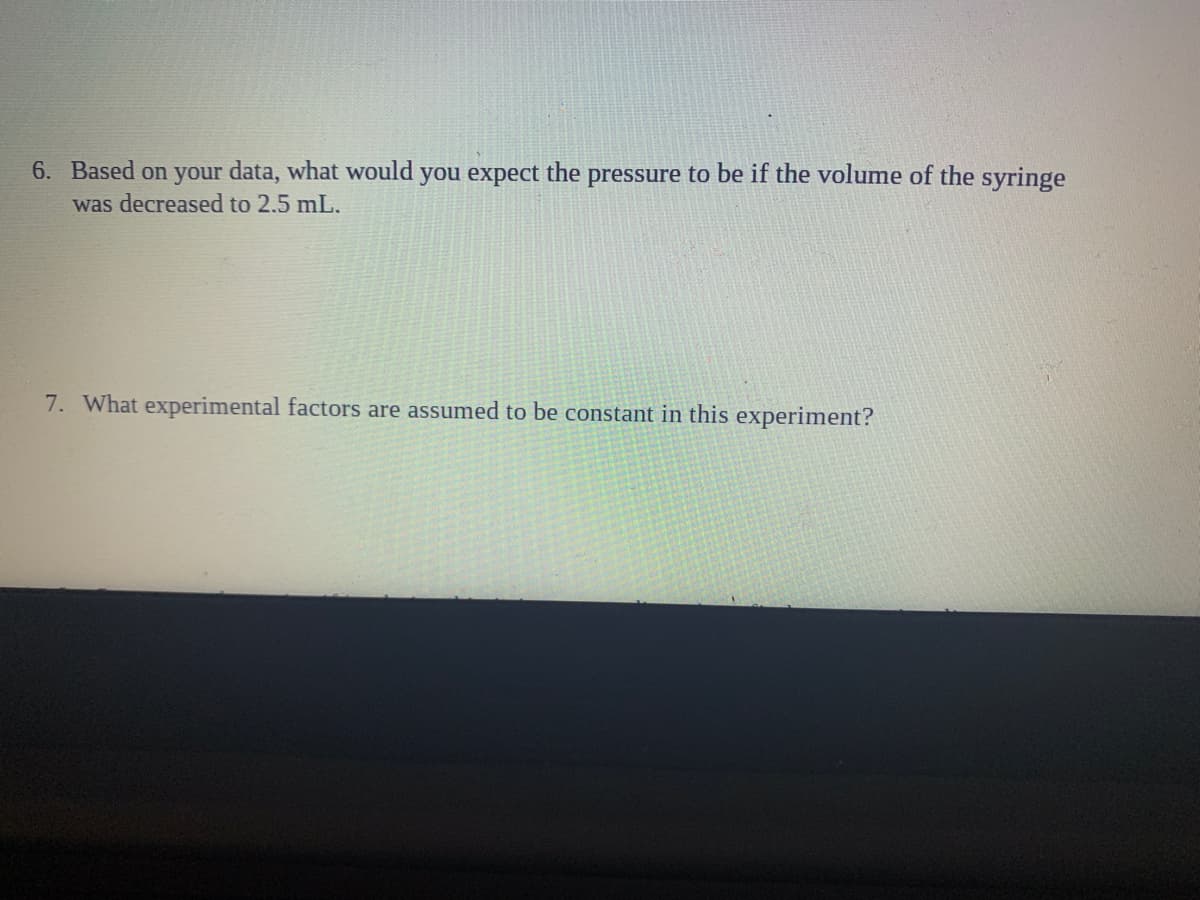 6. Based on your data, what would you expect the pressure to be if the volume of the syringe
was decreased to 2.5 mL.
7. What experimental factors are assumed to be constant in this experiment?
