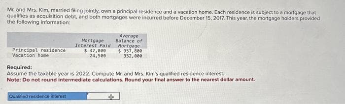 Mr. and Mrs. Kim, married filing jointly, own a principal residence and a vacation home. Each residence is subject to a mortgage that
qualifies as acquisition debt, and both mortgages were incurred before December 15, 2017. This year, the mortgage holders provided
the following information:
Principal residence
Vacation home
Mortgage
Interest Paid
$ 42,000
24,500
Qualified residence interest
Average
Balance of
Mortgage
$ 957,800
352,000
Required:
Assume the taxable year is 2022. Compute Mr. and Mrs. Kim's qualified residence interest.
Note: Do not round intermediate calculations. Round your final answer to the nearest dollar amount.