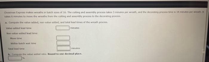 Christmas Express makes wreaths in batch sizes of 16. The cutting and assembly process takes 3 minutes per wreath, and the decorating process time is 14 minutes per wreath. It
takes 6 minutes to move the wreaths from the cutting and assembly process to the decorating process.
a. Compute the value-added, non-value-added, and total lead times of the wreath process.
Value-added lead time
minutes
Non-value-added lead time:
Move time
Within-batch wait time
Total lead time
minutes
b. Compute the value-added ratio. Round to one decimal place.