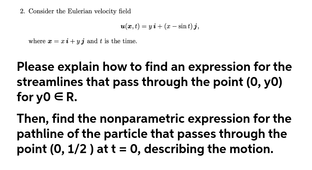 2. Consider the Eulerian velocity field
u(x, t) = y i + (x – sin t) j,
where x = x i + yj and t is the time.
Please explain how to find an expression for the
streamlines that pass through the point (0, yo)
for yo ER.
Then, find the nonparametric expression for the
pathline of the particle that passes through the
point (0, 1/2 ) at t = 0, describing the motion.
