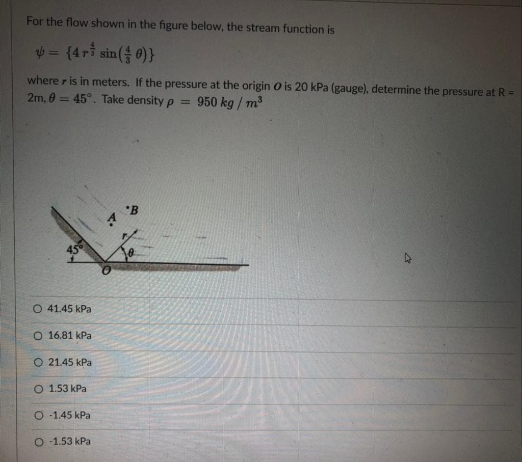 For the flow shown in the figure below, the stream function is
= {4ri sin( 0)}
where r is in meters. If the pressure at the origin O is 20 kPa (gauge), determine the pressure at R =
2m, 0 = 45°. Take density p =
950 kg / m3
'B
450
O 41.45 kPa
O 16.81 kPa
O 21.45 kPa
O 1.53 kPa
O -1.45 kPa
O -1.53 kPa
