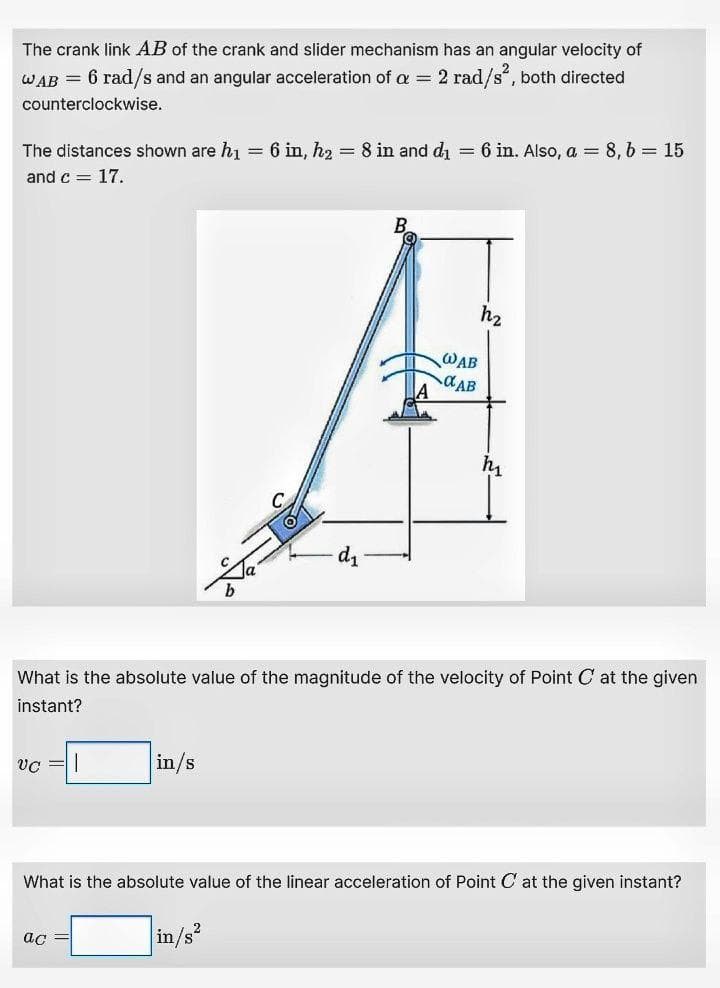 The crank link AB of the crank and slider mechanism has an angular velocity of
WAB = 6 rad/s and an angular acceleration of a = 2 rad/s", both directed
counterclockwise.
The distances shown are hi = 6 in, h2 = 8 in and di
6 in. Also, a = 8, 6 = 15
%3D
and c = 17.
h2
WAB
dAB
What is the absolute value of the magnitude of the velocity of Point C at the given
instant?
vc =|
in/s
What is the absolute value of the linear acceleration of Point C at the given instant?
in/s
ас
