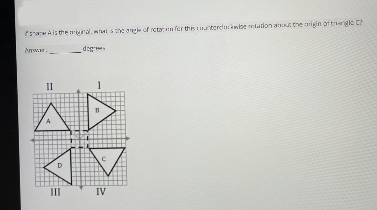 If shape A is the original, what is the angle of rotation for this counterclockwise rotation about the origin of triangle C?
Answer:
II
III
degrees
I
B
C
IV