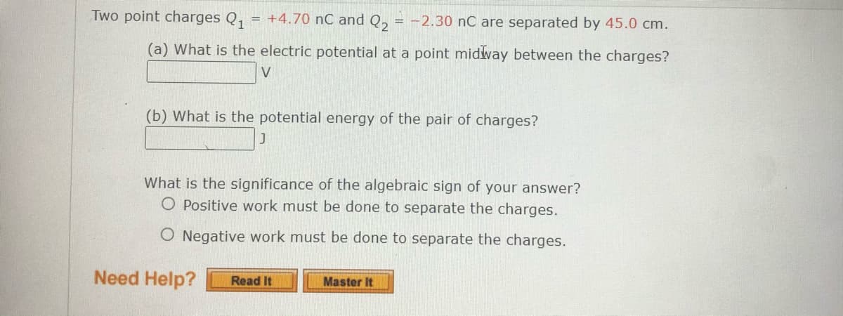 Two point charges Q,
= +4.70 nC and Q, = -2.30 nC are separated by 45.0 cm.
(a) What is the electric potential at a point midway between the charges?
V
(b) What is the potential energy of the pair of charges?
What is the significance of the algebraic sign of your answer?
O Positive work must be done to separate the charges.
O Negative work must be done to separate the charges.
Need Help?
Master It
Read It
