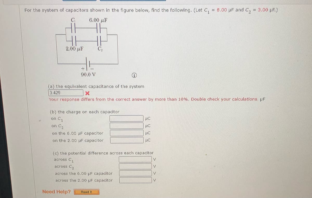 For the system of capacitors shown in the figure below, find the following. (Let C,
= 8.00 µF and C, = 3.00 pF.)
6.00 µF
2.00 µF
90.0 V
(a) the equivalent capacitance of the system
3.429
Your response differs from the correct answer by more than 10%. Double check your calculations. pF
(b) the charge on each capacitor
on C1
on C,
on the 6.00 uF capacitor
on the 2.00 uF capacitor
(c) the potential difference across each capacitor
across C,
V
across C2
V
across the 6.00 µF capacitor
V
across the 2.00 pF capacitor
Need Help?
Read It
