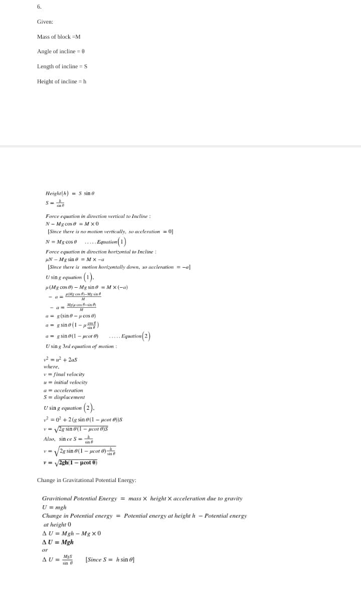 6.
Given:
Mass of block =M
Angle of incline = 0
Length of incline =
S
Height of incline h
Height(h) = S sin e
S=
Force equation in direction vertical to Incline:
N - Mg cos e = M x0
[Since there is no motion vertically, so accleration = 0]
N = Mg cos e .... Equation
Force equation in direction horizontal to Incline:
uN – Mg sin e = M x -a
[Since there is motion horizontally down, so accleration = -a]
U sin g equation (1).
u (Mg cos 0) - Mg sin e = M X(-a)
- a- PIMg cos -Me sin
M
Mgia cos 8-sin e)
- a =
a = g(sin - H cos 0)
a = g sin e (1 - u s)
sin
a = g sin o(1 - pcot 0)
... Equation(2)
U sin g 3rd equation of motion
12 = u? + 2as
where,
v = final velocity
u = initial velocity
a = acceleration
S = displacement
U sin g equation (2).
2 = 0 + 2(g sin e(1 - pcot 0)S
v = V2g sin 0(1 - pcot 0)S
Also, sin ce S =
sin
v = V2g sin 0(1 – ucot 0)
sin e
v = V
2gh(1- pcot 6)
Change in Gravitational Potential Energy:
Gravitional Potential Energy = mass x height x acceleration due to gravity
U = mgh
Change in Potential energy = Potential energy at height h - Potential energy
at height 0
AU = Mgh – Mg x0
AU = Mgh
or
MgS
AU =
sin 8
[Since S = h sin e]
