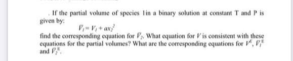 If the partial volume of species lin a binary solution at constant T and P is
given by:
P,-V+ ax
find the corresponding equation for F,. What equation for V is consistent with these
equations for the partial volumes? What are the corresponding equations for , P"
and F".
