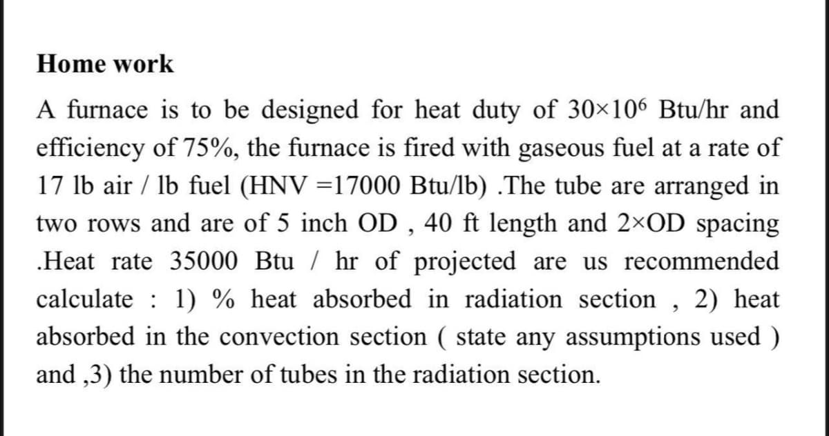 Home work
A furnace is to be designed for heat duty of 30×106 Btu/hr and
efficiency of 75%, the furnace is fired with gaseous fuel at a rate of
17 lb air / lb fuel (HNV =17000 Btu/lb) .The tube are arranged in
two rows and are of 5 inch OD , 40 ft length and 2×OD spacing
.Heat rate 35000 Btu / hr of projected are us recommended
calculate : 1) % heat absorbed in radiation section , 2) heat
absorbed in the convection section ( state any assumptions used )
and ,3) the number of tubes in the radiation section.
