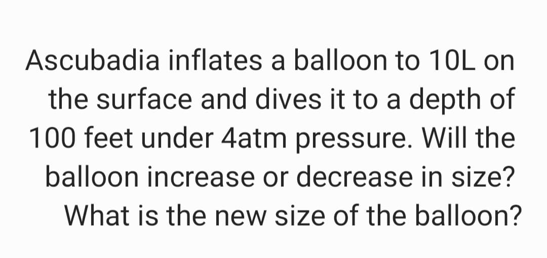 Ascubadia inflates a balloon to 10L on
the surface and dives it to a depth of
100 feet under 4atm pressure. Will the
balloon increase or decrease in size?
What is the new size of the balloon?
