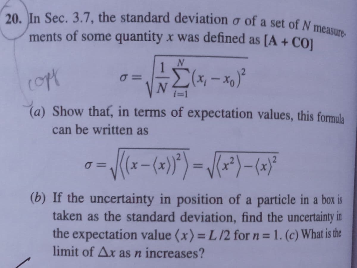 20. In Sec. 3.7, the standard deviation o of a set of N measure-
ments of some quantity x was defined as [A + CO1
i=1
(a) Show that, in terms of expectation values, this formula
can be written as
=
%3D
(b) If the uncertainty in position of a particle in a box is
taken as the standard deviation, find the uncertainty in
the expectation value (x) = L/2 for n = 1. (c) What is the
limit of Ax asn increases?
