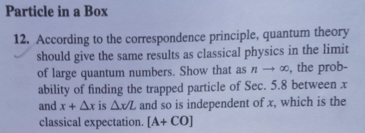 Particle in a Box
12. According to the correspondence principle, quantum theory
should give the same results as classical physics in the limit
of large quantum numbers. Show that as n ∞, the prob-
ability of finding the trapped particle of Sec. 5.8 between x
and x + Ax is A/L and so is independent of x, which is the
classical expectation. [A+ CO]
