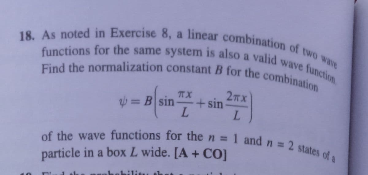 Find the normalization constant B for the combination
18. As noted in Exercise 8, a linear combination of two wave
functions for the same sysstem is also a valid wave function
also a valid wave function
functions for the same system
2TX
= B sin
TX
+sin
L.
L.
of the wave functions for then = 1 and n = 2 states od
%3D
particle in a box L wide. [A + CO]
