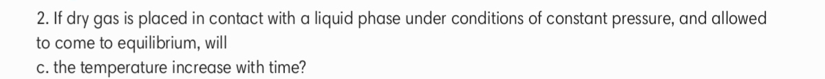 2. If dry gas is placed in contact with a liquid phase under conditions of constant pressure, and allowed
to come to equilibrium, will
c. the temperature increase with time?
