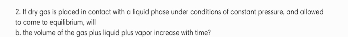 2. If dry gas is placed in contact with a liquid phase under conditions of constant pressure, and allowed
to come to equilibrium, will
b. the volume of the gas plus liquid plus vapor increase with time?
