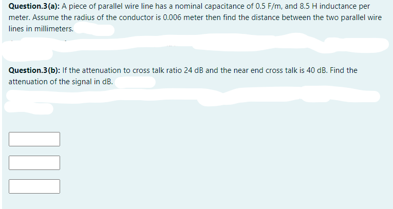 Question.3(a): A piece of parallel wire line has a nominal capacitance of 0.5 F/m, and 8.5 H inductance per
meter. Assume the radius of the conductor is 0.006 meter then find the distance between the two parallel wire
lines in millimeters.
Question.3(b): If the attenuation to cross talk ratio 24 dB and the near end cross talk is 40 dB. Find the
attenuation of the signal in dB.
