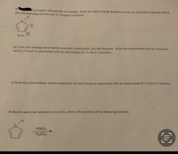 4.
a) Explain why pyrrole is aromatic. Draw an orbital energy diagram (arrows on lines) that indicates where
the non-bonding electron pair in nitrogen is located.
H
furan
b) Furan can undergo electrophilic aromatic substitution, just like benzene. Draw the intermediate and its resonance
form(s) if furan is substituted with an electrophile (E') in the C-2 position.
c) Draw the intermediate and its resonance form(s) if furan is substituted with an electrophile (E") in the C-3 position.
d) Based upon your answers to b and c, what is the product of the following reaction.
HNO3
H₂SO4
€