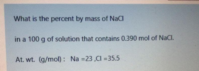 What is the percent by mass of NaCl
in a 100 g of solution that contains 0.390 mol of NaCl.
At. wt. (g/mol) : Na =23 ,CI =35.5
