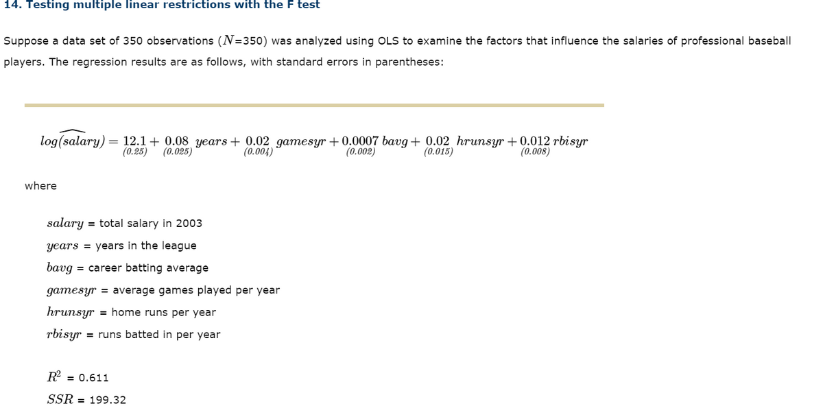 14. Testing multiple linear restrictions with the F test
Suppose a data set of 350 observations (N=350) was analyzed using OLS to examine the factors that influence the salaries of professional baseball
players. The regression results are as follows, with standard errors in parentheses:
log(salary) = 12.1 + 0.08 years + 0.02 gamesyr + 0.0007 bavg + 0.02 hrunsyr + 0.012 rbisyr
(0.25)
(0.025)
(0.004)
(0.002)
(0.015)
(0.008)
where
salary
= total salary in 2003
years = years in the league
bavg = career batting average
gamesyr = average games played per year
hrunsyr = home runs per year
rbisyr
= runs batted in per year
R = 0.611
SSR = 199.32
