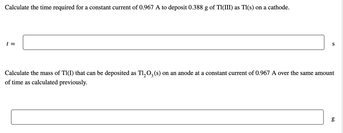 Calculate the time required for a constant current of 0.967 A to deposit 0.388 g of Tl(III) as Tl(s) on a cathode.
t =
S
Calculate the mass of Tl(I) that can be deposited as Tl₂O3(s) on an anode at a constant current of 0.967 A over the same amount
of time as calculated previously.
g