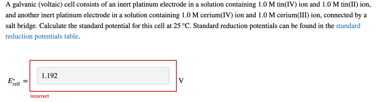 A galvanic (voltaic) cell consists of an inert platinum electrode in a solution containing 1.0 M tin(IV) ion and 1.0 M tin(II) ion,
and another inert platinum electrode in a solution containing 1.0 M cerium(IV) ion and 1.0 M cerium(III) ion, connected by a
salt bridge. Calculate the standard potential for this cell at 25 °C. Standard reduction potentials can be found in the standard
reduction potentials table.
1.192
V
cell
Incorrect