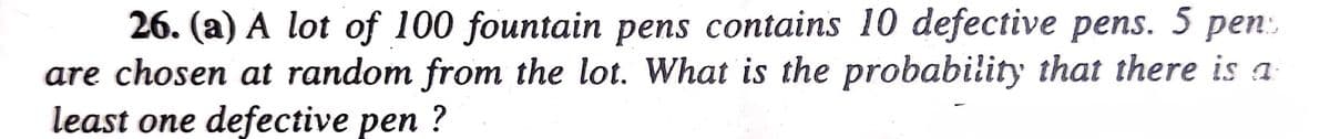 26. (a) A lot of 100 fountain pens contains 10 defective pens. 5 pens
are chosen at random from the lot. What is the probability that there is a
least one defective pen?