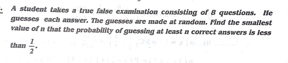 A student takes a true false examimation consisting of 8 questions. He
guesses each answer. The guesses are made at random. Find the smallest
value of n that the probability of guessing at least n correct answers is less
1
than
