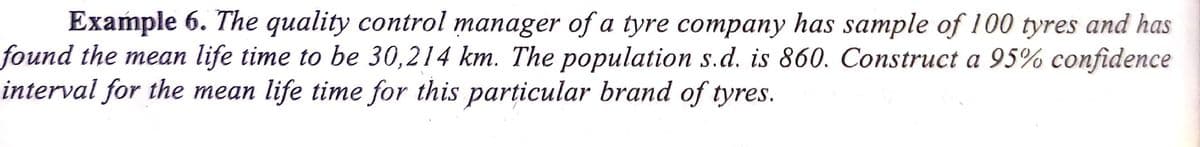 Example 6. The quality control manager of a tyre company has sample of 100 tyres and has
found the mean life time to be 30,214 km. The population s.d. is 860. Construct a 95% confidence
interval for the mean life time for this particular brand of tyres.
