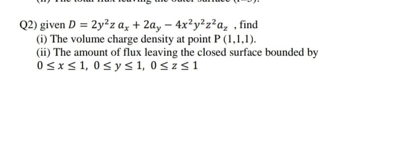 Q2) given D = 2y²z ax + 2a, – 4x²y²z²a, , find
(i) The volume charge density at point P (1,1,1).
(ii) The amount of flux leaving the closed surface bounded by
0 <x< 1, 0 < y< 1, 0< z < 1
