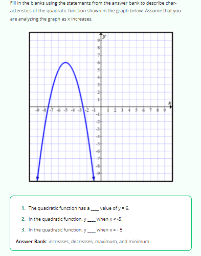 Fill in the blanks using the statements from the answer bank to describe char-
acteristics of the quadratic function shown in the graph below. Assume that you
are analyzing the graph as x increases.
-9-8-7-6-5-4-321
8
31
T
6
3
41
3
+
-3
-S
-6
-8
1
2
6
1. The quadratic function has a
2. In the quadratic function, y
when x < -5.
3. In the quadratic function, y
when x>- 5.
Answer Bank: increases, decreases, maximum, and minimum
value of y = 6.