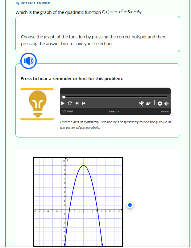 HOTSPOT ANSWER
Which is the graph of the quadratic function f(x) = x²+8x-6?
Choose the graph of the function by pressing the correct hotspot and then
pressing the answer box to save your selection.
Press to hear a reminder or hint for this problem.
r
C◄►
0:00 / 0:07
Speed: 1x
Paused
Find the axis of symmetry. Use the axis of symmetry to find the y-value of
the vertex of the parabola.
y
H
10-
9
-&-
61
2
$
910 11 12