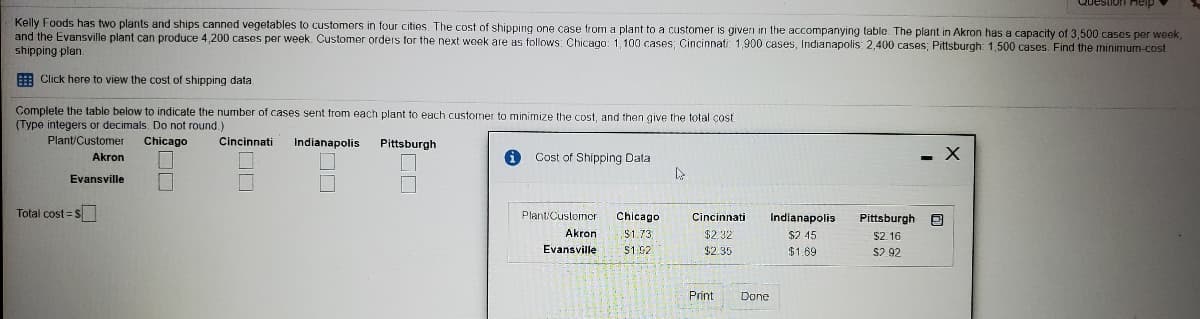 Guestion Heip
Kelly Foods has two plants and ships canned vegetables to customers in four cities. The cost of shipping one case from a plant to a customer is givern in the accompanying table The plant in Akron has a capacity of 3,500 cases per week,
and the Evansville plant can produce 4,200 cases per week. Customer orders for the next week are as follows: Chicago: 1, 100 cases; Cincinnati: 1,900 cases, Indianapolis: 2,400 cases; Pittsburgh: 1,500 cases. Find the minimum-cost
shipping plan.
E Click here to view the cost of shipping data
Complete the table below to indicate the number of cases sent from each plant to each customer to minimize the cost, and then give the total cost
(Type integers or decimals. Do not round.)
Plant/Customer
Chicago
Cincinnati
Indianapolis
Pittsburgh
Cost of Shipping Data
- X
Akron
Evansville
Total cost = s
Plant/Customer
Çincinnati
Chicago
Indianapolis
Pittsburgh E
Akron
$1.73
$2.32
$2 45
$2. 16
Evansville
$1:92
$2.35
$1.69
$2 92
Print
Done
