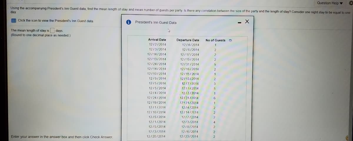 Question Help v
Using the accompanying President's Inn Guest data, find the mean length of stay and mean number of guests per party. Is there any correlation between the size of the party and the length of stay? Consider one night stay to be equal to one
day.
E Click the icon to view the President's In Guest data.
President's Inn Guest Data
- X
The mean length of stay is days
(Round to one decimal place as needed.)
Arrival Date
Departure Date
No of Guests o
12/2/2014
12/4/2014
1
12/3/2014
12/6/2014
2
12/14/2014
12/17/2014
12/13/2014
12/ 15/2014
12/24 /2014
12/31/2014
12/14/2014
12/16/2014
2
12/10/2014
12/15/2014
12/9/2014
12/13/2014
2
12/5/2014
12/7/2014
3
12/5/2014
12/7/2014
5
12/4/2014
12/7/2014
1
12/24 /2014
12/31/2014
12/ 19/2014
12/21/2014
12/1/2014
12/4/2014
2
12/10/2014
12/14/2014
2
12/5/2014
12/7/2014
12/1/2014
12/3/2014
4
12/5/2014
12 /8/2014
2
12/3/2014
12/6/2014
Enter your answer in the answer box and then click Check Answer.
12/20/2014
12/23/2014
2
