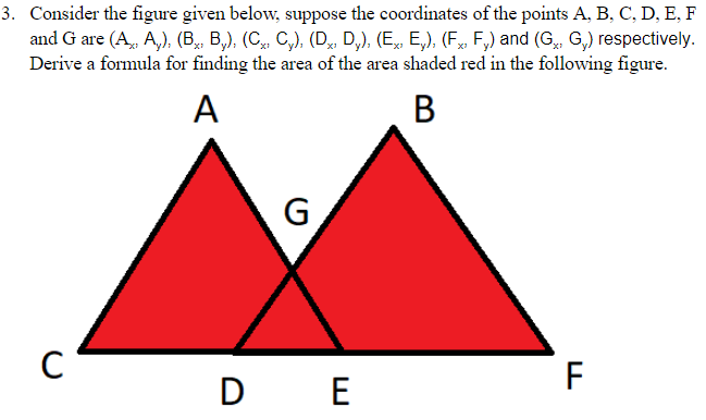 3. Consider the figure given below, suppose the coordinates of the points A, B, C, D, E, F
and G are (A, A,), (B, B,), (C, C,), (D, D,), (E, E,), (F, F,) and (G, G,) respectively.
Derive a formula for finding the area of the area shaded red in the following figure.
A
В
G
F
D E
