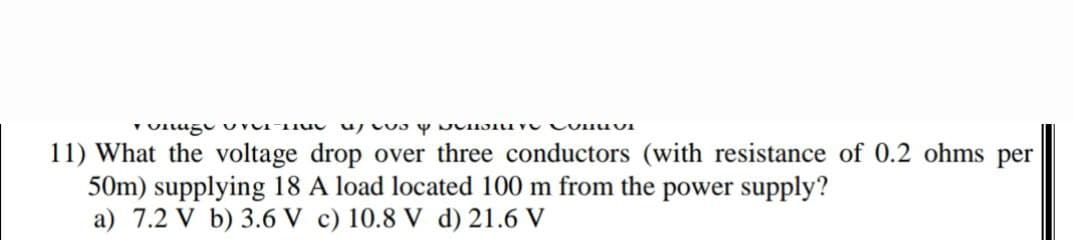 ronage T TUG as ne vi
11) What the voltage drop over three conductors (with resistance of 0.2 ohms per
50m) supplying 18 A load located 100 m from the power supply?
a) 7.2 V b) 3.6 V c) 10.8 V d) 21.6 V